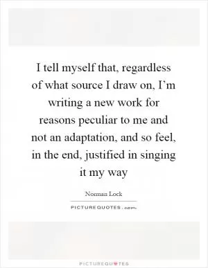 I tell myself that, regardless of what source I draw on, I’m writing a new work for reasons peculiar to me and not an adaptation, and so feel, in the end, justified in singing it my way Picture Quote #1