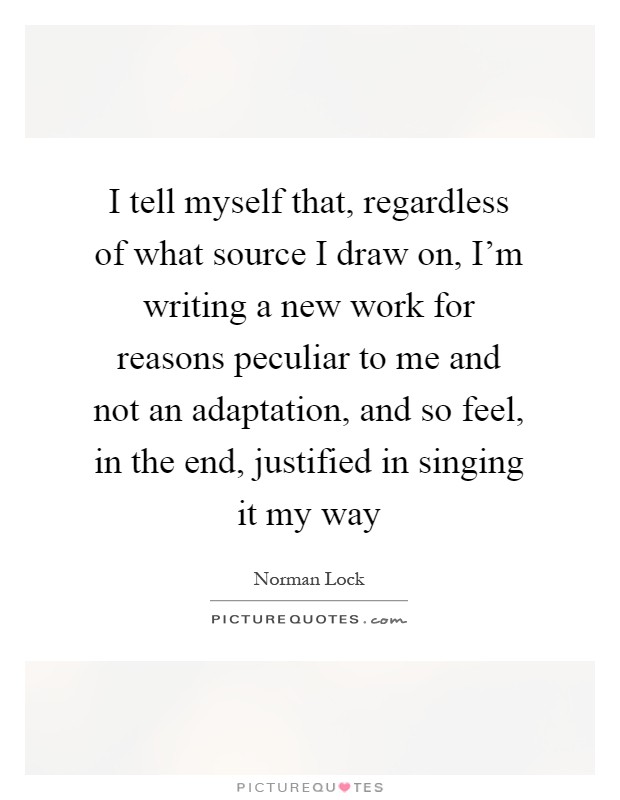 I tell myself that, regardless of what source I draw on, I'm writing a new work for reasons peculiar to me and not an adaptation, and so feel, in the end, justified in singing it my way Picture Quote #1
