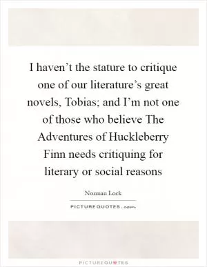 I haven’t the stature to critique one of our literature’s great novels, Tobias; and I’m not one of those who believe The Adventures of Huckleberry Finn needs critiquing for literary or social reasons Picture Quote #1