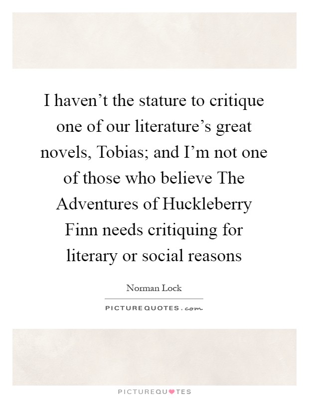 I haven't the stature to critique one of our literature's great novels, Tobias; and I'm not one of those who believe The Adventures of Huckleberry Finn needs critiquing for literary or social reasons Picture Quote #1