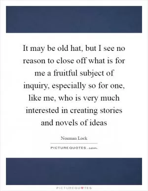 It may be old hat, but I see no reason to close off what is for me a fruitful subject of inquiry, especially so for one, like me, who is very much interested in creating stories and novels of ideas Picture Quote #1
