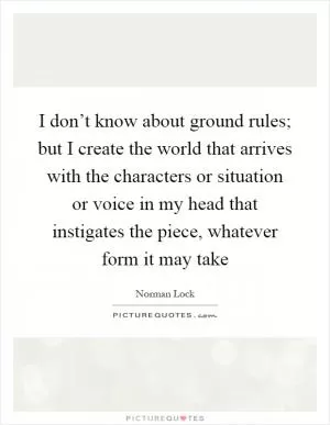 I don’t know about ground rules; but I create the world that arrives with the characters or situation or voice in my head that instigates the piece, whatever form it may take Picture Quote #1
