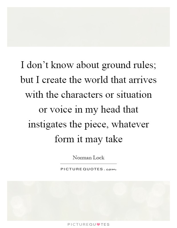 I don't know about ground rules; but I create the world that arrives with the characters or situation or voice in my head that instigates the piece, whatever form it may take Picture Quote #1