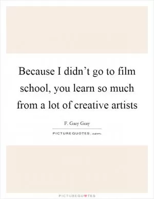 Because I didn’t go to film school, you learn so much from a lot of creative artists Picture Quote #1