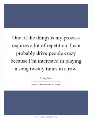 One of the things is my process requires a lot of repetition. I can probably drive people crazy because I’m interested in playing a song twenty times in a row Picture Quote #1