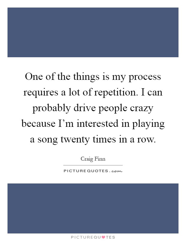 One of the things is my process requires a lot of repetition. I can probably drive people crazy because I'm interested in playing a song twenty times in a row Picture Quote #1
