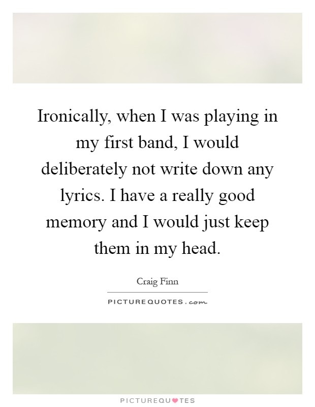 Ironically, when I was playing in my first band, I would deliberately not write down any lyrics. I have a really good memory and I would just keep them in my head Picture Quote #1