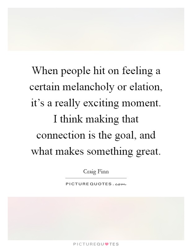 When people hit on feeling a certain melancholy or elation, it's a really exciting moment. I think making that connection is the goal, and what makes something great Picture Quote #1