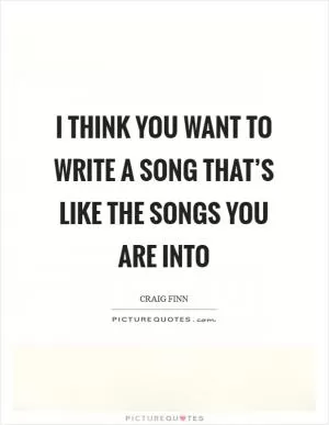 I think you want to write a song that’s like the songs you are into Picture Quote #1