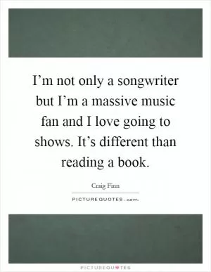 I’m not only a songwriter but I’m a massive music fan and I love going to shows. It’s different than reading a book Picture Quote #1