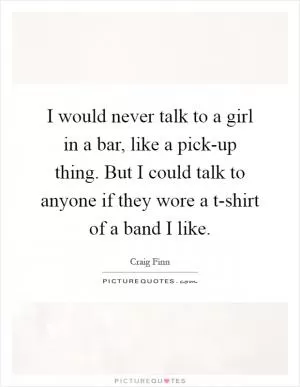 I would never talk to a girl in a bar, like a pick-up thing. But I could talk to anyone if they wore a t-shirt of a band I like Picture Quote #1