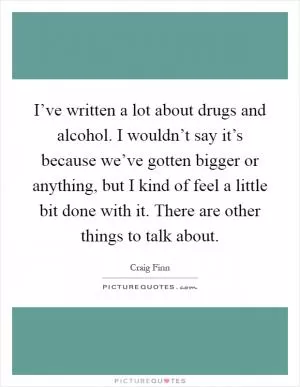 I’ve written a lot about drugs and alcohol. I wouldn’t say it’s because we’ve gotten bigger or anything, but I kind of feel a little bit done with it. There are other things to talk about Picture Quote #1