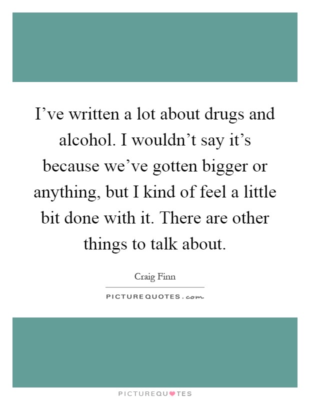 I've written a lot about drugs and alcohol. I wouldn't say it's because we've gotten bigger or anything, but I kind of feel a little bit done with it. There are other things to talk about Picture Quote #1