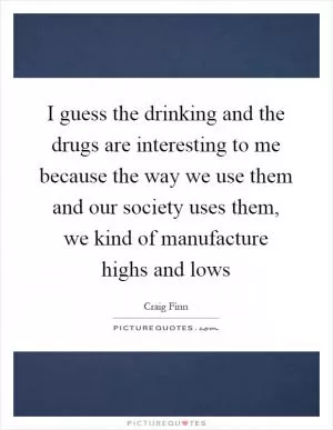 I guess the drinking and the drugs are interesting to me because the way we use them and our society uses them, we kind of manufacture highs and lows Picture Quote #1