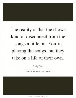 The reality is that the shows kind of disconnect from the songs a little bit. You’re playing the songs, but they take on a life of their own Picture Quote #1