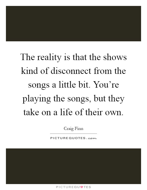 The reality is that the shows kind of disconnect from the songs a little bit. You're playing the songs, but they take on a life of their own Picture Quote #1