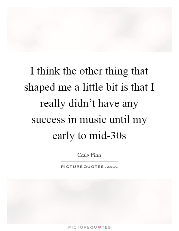 I think the other thing that shaped me a little bit is that I really didn't have any success in music until my early to mid-30s Picture Quote #1