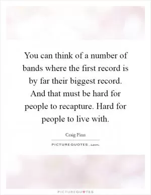 You can think of a number of bands where the first record is by far their biggest record. And that must be hard for people to recapture. Hard for people to live with Picture Quote #1