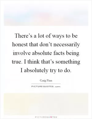 There’s a lot of ways to be honest that don’t necessarily involve absolute facts being true. I think that’s something I absolutely try to do Picture Quote #1
