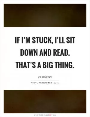 If I’m stuck, I’ll sit down and read. That’s a big thing Picture Quote #1