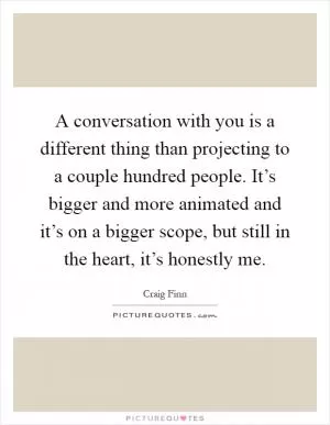 A conversation with you is a different thing than projecting to a couple hundred people. It’s bigger and more animated and it’s on a bigger scope, but still in the heart, it’s honestly me Picture Quote #1