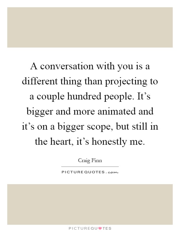 A conversation with you is a different thing than projecting to a couple hundred people. It's bigger and more animated and it's on a bigger scope, but still in the heart, it's honestly me Picture Quote #1