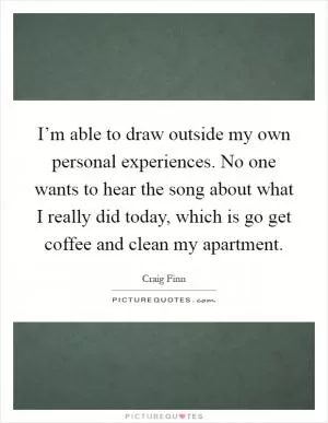 I’m able to draw outside my own personal experiences. No one wants to hear the song about what I really did today, which is go get coffee and clean my apartment Picture Quote #1