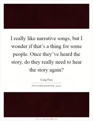 I really like narrative songs, but I wonder if that’s a thing for some people. Once they’ve heard the story, do they really need to hear the story again? Picture Quote #1