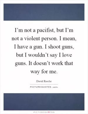 I’m not a pacifist, but I’m not a violent person. I mean, I have a gun. I shoot guns, but I wouldn’t say I love guns. It doesn’t work that way for me Picture Quote #1