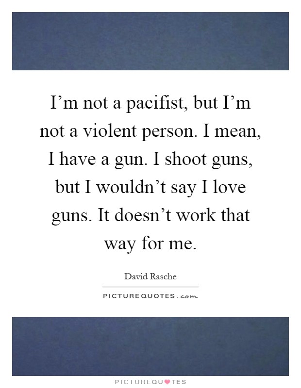 I'm not a pacifist, but I'm not a violent person. I mean, I have a gun. I shoot guns, but I wouldn't say I love guns. It doesn't work that way for me Picture Quote #1