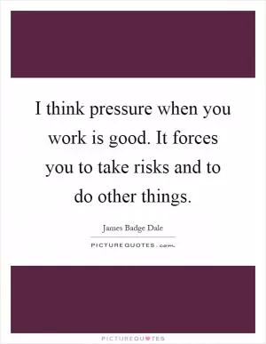 I think pressure when you work is good. It forces you to take risks and to do other things Picture Quote #1