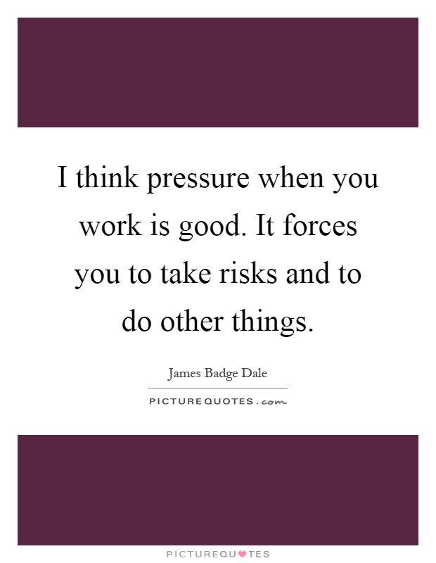 I think pressure when you work is good. It forces you to take risks and to do other things Picture Quote #1