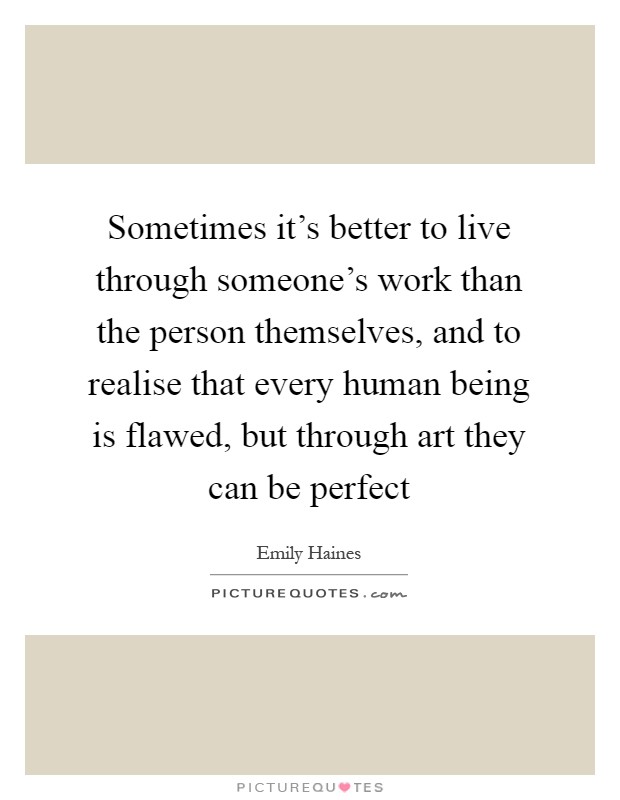 Sometimes it's better to live through someone's work than the person themselves, and to realise that every human being is flawed, but through art they can be perfect Picture Quote #1