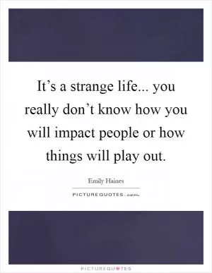 It’s a strange life... you really don’t know how you will impact people or how things will play out Picture Quote #1