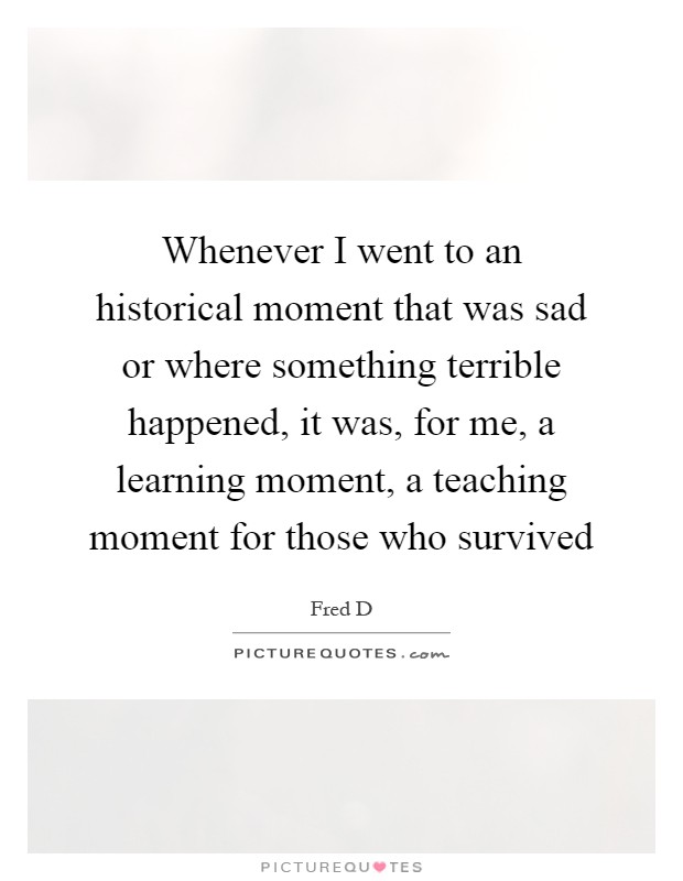 Whenever I went to an historical moment that was sad or where something terrible happened, it was, for me, a learning moment, a teaching moment for those who survived Picture Quote #1