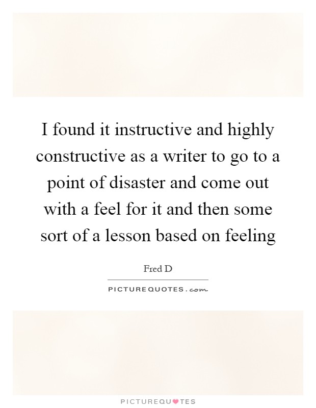 I found it instructive and highly constructive as a writer to go to a point of disaster and come out with a feel for it and then some sort of a lesson based on feeling Picture Quote #1