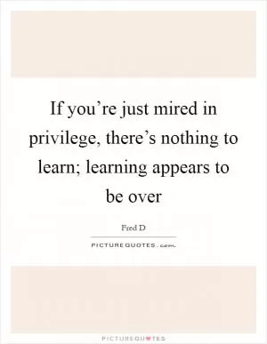 If you’re just mired in privilege, there’s nothing to learn; learning appears to be over Picture Quote #1