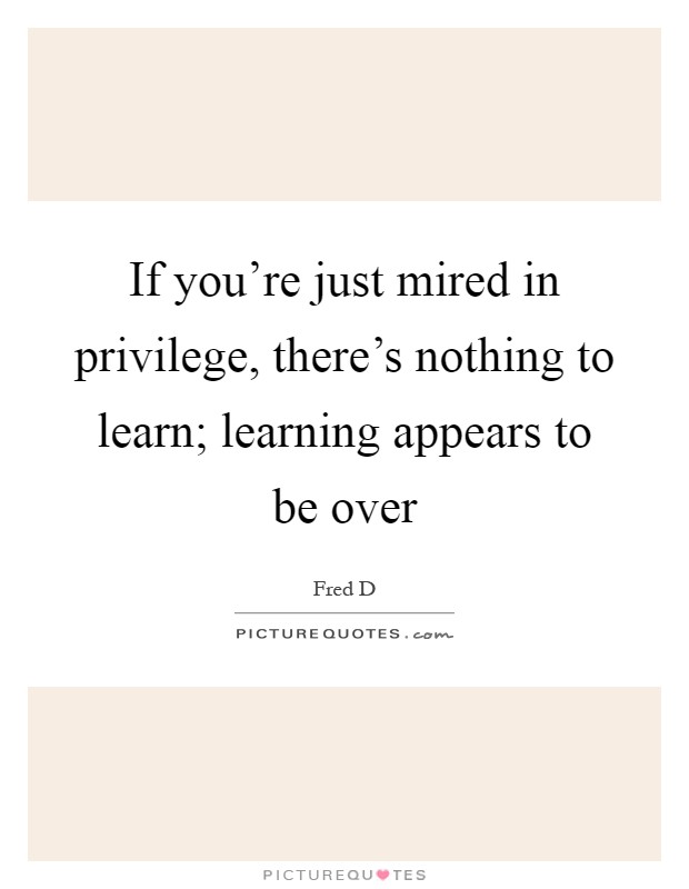If you're just mired in privilege, there's nothing to learn; learning appears to be over Picture Quote #1