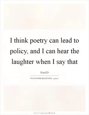 I think poetry can lead to policy, and I can hear the laughter when I say that Picture Quote #1