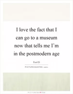 I love the fact that I can go to a museum now that tells me I’m in the postmodern age Picture Quote #1