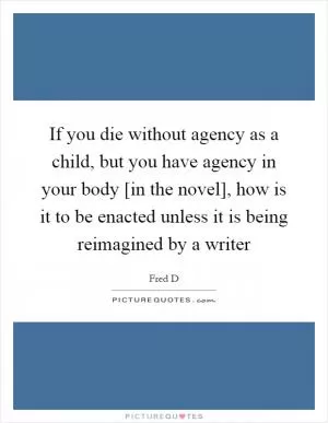 If you die without agency as a child, but you have agency in your body [in the novel], how is it to be enacted unless it is being reimagined by a writer Picture Quote #1