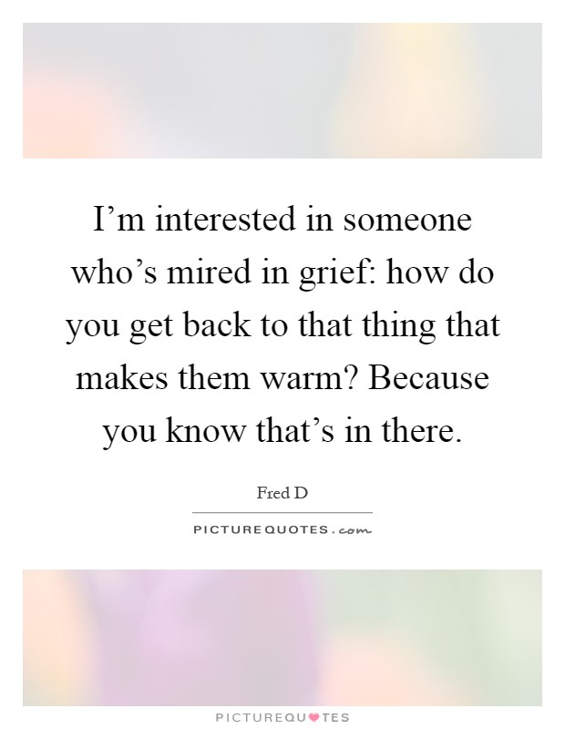 I'm interested in someone who's mired in grief: how do you get back to that thing that makes them warm? Because you know that's in there Picture Quote #1
