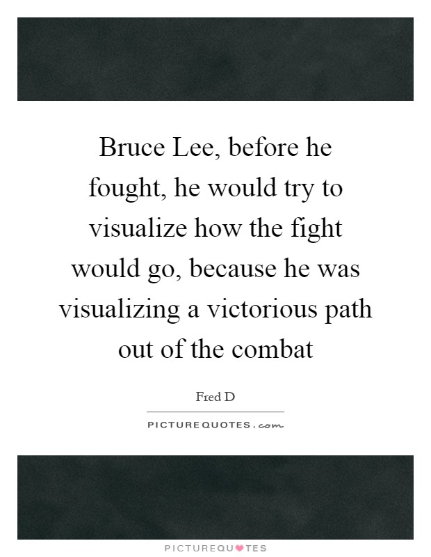 Bruce Lee, before he fought, he would try to visualize how the fight would go, because he was visualizing a victorious path out of the combat Picture Quote #1