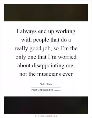 I always end up working with people that do a really good job, so I’m the only one that I’m worried about disappointing me, not the musicians ever Picture Quote #1