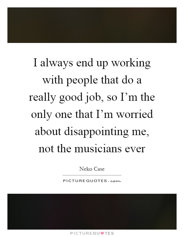 I always end up working with people that do a really good job, so I'm the only one that I'm worried about disappointing me, not the musicians ever Picture Quote #1