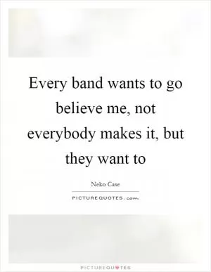 Every band wants to go believe me, not everybody makes it, but they want to Picture Quote #1