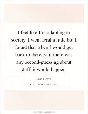 I feel like I’m adapting to society. I went feral a little bit. I found that when I would get back to the city, if there was any second-guessing about stuff, it would happen Picture Quote #1