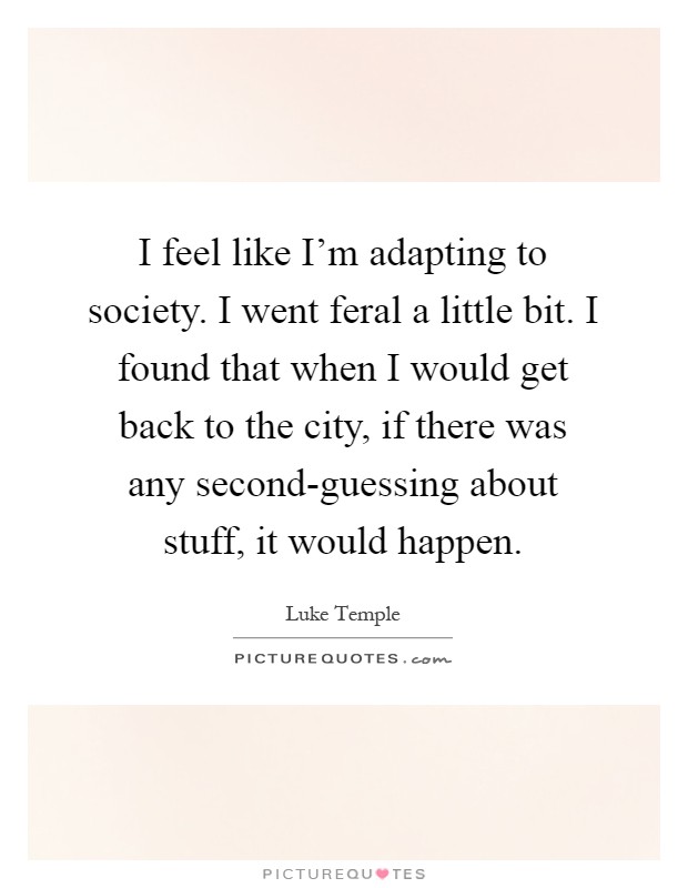 I feel like I'm adapting to society. I went feral a little bit. I found that when I would get back to the city, if there was any second-guessing about stuff, it would happen Picture Quote #1