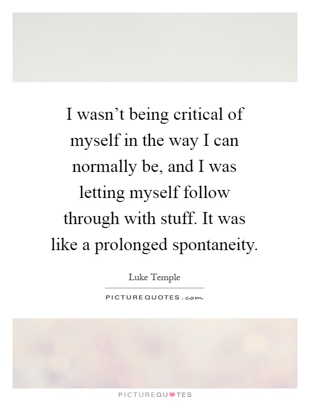 I wasn't being critical of myself in the way I can normally be, and I was letting myself follow through with stuff. It was like a prolonged spontaneity Picture Quote #1