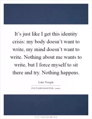 It’s just like I get this identity crisis: my body doesn’t want to write, my mind doesn’t want to write. Nothing about me wants to write, but I force myself to sit there and try. Nothing happens Picture Quote #1